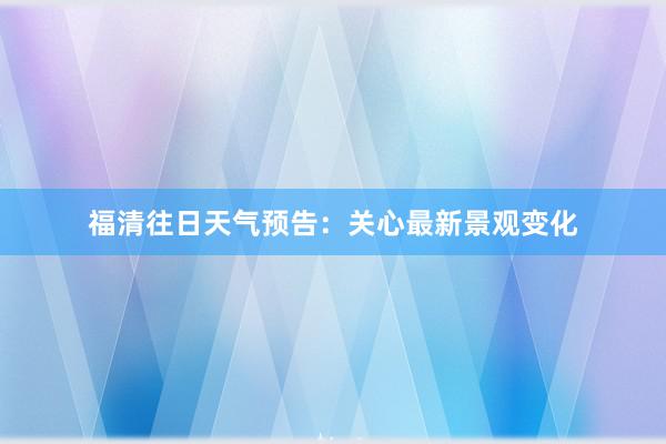 福清往日天气预告：关心最新景观变化