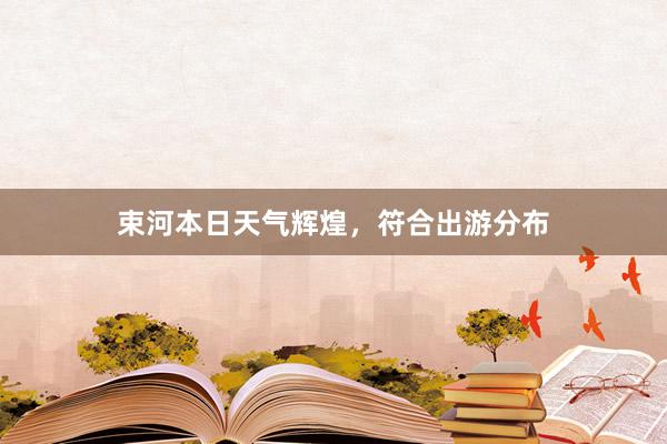 束河本日天气辉煌，符合出游分布